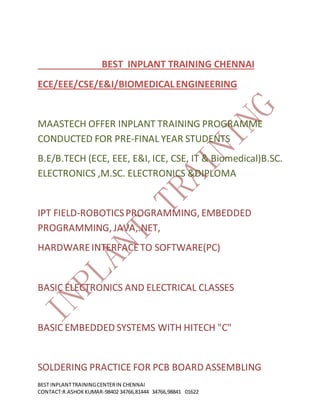 BEST INPLANTTRAININGCENTERIN CHENNAI
CONTACT:R.ASHOKKUMAR-98402 34766,81444 34766,98841 01622
BEST INPLANT TRAINING CHENNAI
ECE/EEE/CSE/E&I/BIOMEDICALENGINEERING
MAASTECH OFFER INPLANT TRAINING PROGRAMME
CONDUCTED FOR PRE-FINAL YEAR STUDENTS
B.E/B.TECH (ECE, EEE, E&I, ICE, CSE, IT & Biomedical)B.SC.
ELECTRONICS ,M.SC. ELECTRONICS &DIPLOMA
IPT FIELD-ROBOTICSPROGRAMMING, EMBEDDED
PROGRAMMING, JAVA,.NET,
HARDWAREINTERFACETO SOFTWARE(PC)
BASIC ELECTRONICS AND ELECTRICAL CLASSES
BASIC EMBEDDED SYSTEMS WITH HITECH "C"
SOLDERING PRACTICE FOR PCB BOARD ASSEMBLING
 