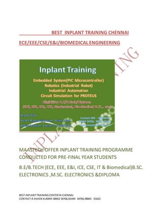 BEST INPLANTTRAININGCENTERIN CHENNAI
CONTACT:R.ASHOKKUMAR-98402 34766,81444 34766,98841 01622
BEST INPLANT TRAINING CHENNAI
ECE/EEE/CSE/E&I/BIOMEDICALENGINEERING
MAASTECH OFFER INPLANT TRAINING PROGRAMME
CONDUCTED FOR PRE-FINAL YEAR STUDENTS
B.E/B.TECH (ECE, EEE, E&I, ICE, CSE, IT & Biomedical)B.SC.
ELECTRONICS ,M.SC. ELECTRONICS &DIPLOMA
 