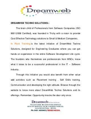 DreamwebTechnosolutions
73/5,3rd FLOOR, SRI KAMATCHI COMPLEX
OPP.CITY HOSPITAL (NEAR LAKSHMI COMPLEX)
SALAI ROAD,Trichy - 620 018,
Ph: 0431 4050403,7200021403/04.
DREAMWEB TECHNO SOLUTIONS:–
The brain child of Professionals from Software Companies (ISO
9001:2008 Certified), was founded in Trichy with a vision to provide
Cost Effective Technology solutions to Small & Medium Companies.
In Plant Training is the latest initiative of DreamWeb Techno
Solutions, designed for Engineering Graduates where you can get
hands on experience in the entire Software Development Life cycle.
The founders who themselves are professionals from MNCs, know
what it takes to be a successful professional in the IT – Software
industry.
Through this initiative you would also benefit from other value
add activities such as Placement training , Soft Skills training,
Communication and developing the right attitude. Browse through the
website to know more about DreamWeb Techno Solutions and its
offerings. Remember, Opportunity knocks the door only once.
 