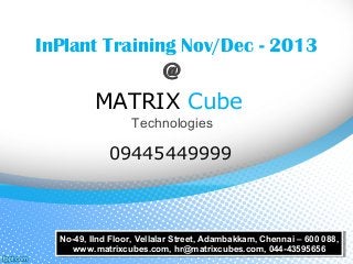 InPlant Training Nov/Dec - 2013
@
MATRIX Cube
Technologies
09445449999
No-49, IInd Floor, Vellalar Street, Adambakkam, Chennai – 600 088,
www.matrixcubes.com, hr@matrixcubes.com, 044-43595656
No-49, IInd Floor, Vellalar Street, Adambakkam, Chennai – 600 088,
www.matrixcubes.com, hr@matrixcubes.com, 044-43595656
 