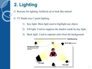 2. Lighting
o Reasons for lighting: Artificial set to look like natural.
o TV Studio uses 3 point lighting.
1) Key light: Main light used to highlight any object.
2) Fill light: Used to suppress the shadow made by key light.
3) Back light: Used to separate artist from the background.
5/17/2015 10
 