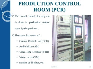 PRODUCTION CONTROL
ROOM (PCR)
oThe overall control of a program
is done in production control
room by the producer.
oHas control consoles of :
 Camera Control Unit (CCU)
 Audio Mixer (AM)
 Video Tape Recorder (VTR)
 Vision mixer (VM)
 number of displays, etc.
5/17/2015 12
 