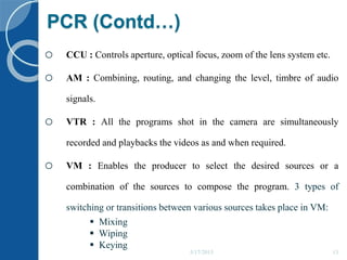 PCR (Contd…)
o CCU : Controls aperture, optical focus, zoom of the lens system etc.
o AM : Combining, routing, and changing the level, timbre of audio
signals.
o VTR : All the programs shot in the camera are simultaneously
recorded and playbacks the videos as and when required.
o VM : Enables the producer to select the desired sources or a
combination of the sources to compose the program. 3 types of
switching or transitions between various sources takes place in VM:
 Mixing
 Wiping
 Keying
5/17/2015 13
 