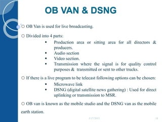 OB VAN & DSNG
o OB Van is used for live broadcasting.
o Divided into 4 parts:
 Production area or sitting area for all directors &
producers.
 Audio section
 Video section.
 Transmission where the signal is for quality control
purposes & transmitted or sent to other trucks.
o If there is a live program to be telecast following options can be chosen:
 Microwave link
 DSNG (digital satellite news gathering) : Used for direct
uplinking or transmission to MSR.
o OB van is known as the mobile studio and the DSNG van as the mobile
earth station.
5/17/2015 18
 