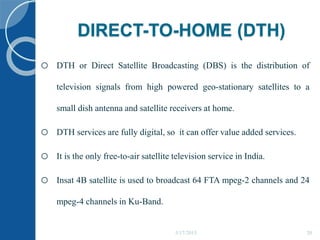 DIRECT-TO-HOME (DTH)
o DTH or Direct Satellite Broadcasting (DBS) is the distribution of
television signals from high powered geo-stationary satellites to a
small dish antenna and satellite receivers at home.
o DTH services are fully digital, so it can offer value added services.
o It is the only free-to-air satellite television service in India.
o Insat 4B satellite is used to broadcast 64 FTA mpeg-2 channels and 24
mpeg-4 channels in Ku-Band.
5/17/2015 20
 