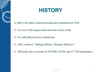 HISTORY
oAIR is the India’s national broadcaster established in 1930.
o It is one of the largest radio networks in the world.
o It is officially known as Akashvani.
o AIR’s motto is ” Bahujan Hitaya : Bahujan Sukhaya ”.
o AIR today has a network of 149 MW, 54 SW and 177 FM transmitters.
5/17/2015 22
 