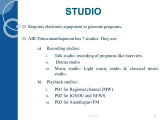 STUDIO
o Requires electronic equipment to generate programs.
o AIR Thiruvananthapuram has 7 studios. They are:
a) Recording studios:
i. Talk studio: recording of programs like interview.
ii. Drama studio
iii. Music studio: Light music studio & classical music
studio.
b) Playback studios:
i. PB1 for Regional channel (MW)
ii. PB2 for IGNOU and NEWS
iii. PB3 for Ananthapuri FM
5/17/2015 26
 