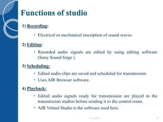 Functions of studio
5/17/2015 27
1) Recording:
 Electrical or mechanical inscription of sound waves.
2) Editing:
 Recorded audio signals are edited by using editing software
(Sony Sound forge ).
3) Scheduling:
 Edited audio clips are saved and scheduled for transmission.
 Uses AIR Browser software.
4) Playback:
 Edited audio signals ready for transmission are played in the
transmission studios before sending it to the control room.
 AIR Virtual Studio is the software used here.
 