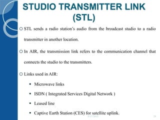 STUDIO TRANSMITTER LINK
(STL)
5/17/2015 29
oSTL sends a radio station’s audio from the broadcast studio to a radio
transmitter in another location.
oIn AIR, the transmission link refers to the communication channel that
connects the studio to the transmitters.
oLinks used in AIR:
 Microwave links
 ISDN ( Integrated Services Digital Network )
 Leased line
 Captive Earth Station (CES) for satellite uplink.
 
