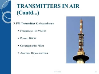 TRANSMITTERS IN AIR
(Contd...)
5/17/2015 33
3. FM Transmitter Kudapanakunnu
 Frequency: 101.9 MHz
 Power: 10KW
 Coverage area: 75km
 Antenna: Dipole antenna
 