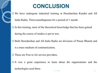 CONCLUSION
5/17/2015 34
oWe have undergone industrial training at Doordarshan Kendra and All
India Radio, Thiruvananthapuram for a period of 1 month.
oIn this training, most of the theoretical knowledge that has been gained
during the course of studies is put to test.
oBoth Doordarshan and All India Radio are divisions of Prasar Bharati and
is a mass medium of communication.
oThese are Free to Air service providers.
oIt was a great experience to learn about the organizations and the
technologies used there.
 
