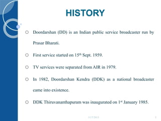HISTORY
o Doordarshan (DD) is an Indian public service broadcaster run by
Prasar Bharati.
o First service started on 15th Sept. 1959.
o TV services were separated from AIR in 1979.
o In 1982, Doordarshan Kendra (DDK) as a national broadcaster
came into existence.
o DDK Thiruvananthapuram was inaugurated on 1st January 1985.
5/17/2015 5
 