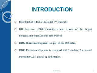 INTRODUCTION
o Doordarshan is India’s national TV channel.
o DD has over 1500 transmitters and is one of the largest
broadcasting organizations in the world.
o DDK Thiruvananthapuram is a part of the DD India.
o DDK Thiruvananthapuram is equipped with 2 studios, 2 terrestrial
transmitters & 1 digital up-link station.
5/17/2015 6
 