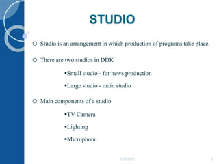 STUDIO
o Studio is an arrangement in which production of programs take place.
o There are two studios in DDK
Small studio - for news production
Large studio - main studio
o Main components of a studio
TV Camera
Lighting
Microphone
5/17/2015 8
 