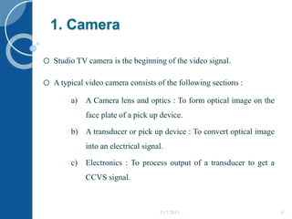 1. Camera
o Studio TV camera is the beginning of the video signal.
o A typical video camera consists of the following sections :
a) A Camera lens and optics : To form optical image on the
face plate of a pick up device.
b) A transducer or pick up device : To convert optical image
into an electrical signal.
c) Electronics : To process output of a transducer to get a
CCVS signal.
5/17/2015 9
 