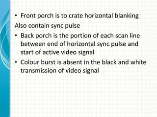 • Front porch is to crate horizontal blanking
Also contain sync pulse
• Back porch is the portion of each scan line
between end of horizontal sync pulse and
start of active video signal
• Colour burst is absent in the black and white
transmission of video signal
 
