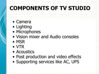 COMPONENTS OF TV STUDIO
• Camera
• Lighting
• Microphones
• Vision mixer and Audio consoles
• MSR
• VTR
• Acoustics
• Post production and video effects
• Supporting services like AC, UPS
 