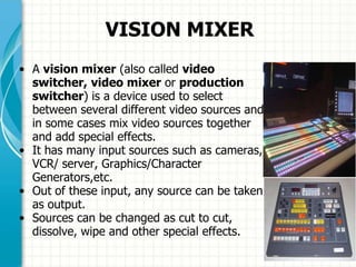 VISION MIXER
• A vision mixer (also called video
switcher, video mixer or production
switcher) is a device used to select
between several different video sources and
in some cases mix video sources together
and add special effects.
• It has many input sources such as cameras,
VCR/ server, Graphics/Character
Generators,etc.
• Out of these input, any source can be taken
as output.
• Sources can be changed as cut to cut,
dissolve, wipe and other special effects.
 