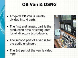OB Van & DSNG
• A typical OB Van is usually
divided into 4 parts.
• The first and largest part is the
production area or sitting area
for all directors & producers.
• The second part of a van is for
the audio engineer.
• The 3rd part of the van is video
tape.
 