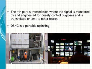 • The 4th part is transmission where the signal is monitored
by and engineered for quality control purposes and is
transmitted or sent to other trucks.
• DSNG is a portable uplinking centre.
 