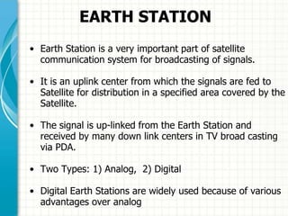 EARTH STATION
• Earth Station is a very important part of satellite
communication system for broadcasting of signals.
• It is an uplink center from which the signals are fed to
Satellite for distribution in a specified area covered by the
Satellite.
• The signal is up-linked from the Earth Station and
received by many down link centers in TV broad casting
via PDA.
• Two Types: 1) Analog, 2) Digital
• Digital Earth Stations are widely used because of various
advantages over analog.
 