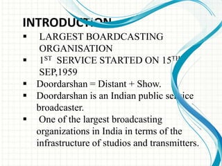INTRODUCTION
 LARGEST BOARDCASTING
ORGANISATION
 1ST SERVICE STARTED ON 15TH
SEP,1959
 Doordarshan = Distant + Show.
 Doordarshan is an Indian public service
broadcaster.
 One of the largest broadcasting
organizations in India in terms of the
infrastructure of studios and transmitters.
 