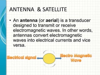 ANTENNA & SATELLITE
• An antenna (or aerial) is a transducer
designed to transmit or receive
electromagnetic waves. In other words,
antennas convert electromagnetic
waves into electrical currents and vice
versa.
 