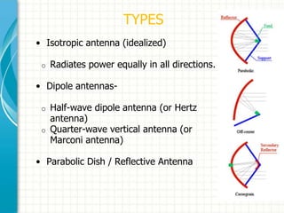 TYPES
• Isotropic antenna (idealized)
o Radiates power equally in all directions.
• Dipole antennas-
o Half-wave dipole antenna (or Hertz
antenna)
o Quarter-wave vertical antenna (or
Marconi antenna)
• Parabolic Dish / Reflective Antenna
 