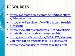 RESOURCES
• http://inventors.about.com/od/tstartinventions/
a/Television.htm
• http://en.wikipedia.org/wiki/Broadcast_televisio
n_systems
• http://www.althos.com/tutorial/TV-advertising-
tutorial-broadcast-television-system.html
• http://www.scribd.com/doc/44694977/Modern-
Communication-Systems-PART-1-TELEVISION
• http://www.danalee.ca/ttt/transmission.htm
 