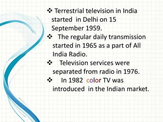  Terrestrial television in India
started in Delhi on 15
September 1959.
 The regular daily transmission
started in 1965 as a part of All
India Radio.
 Television services were
separated from radio in 1976.
 In 1982 color TV was
introduced in the Indian market.
 