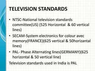TELEVISION STANDARDS
• NTSC-National television standards
committee(US) (525 Horizontal & 60 vertical
lines)
• SECAM-System electronics for colour avec
memory(FRANCE)(625 vertical & 50horizantal
lines)
• PAL- Phase Alternating lines(GERMANY)(625
horizontal & 50 vertical line)
Television standards used in India is PAL
 