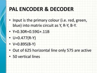 PAL ENCODER & DECODER
• Input is the primary colour (i.e. red, green,
blue) into matrix circuit as Y, R-Y, B-Y.
• Y=0.30R+0.59G+.11B
• U=0.477(R-Y)
• V=0.895(B-Y)
• Out of 625 horizontal line only 575 are active
• 50 vertical lines
 