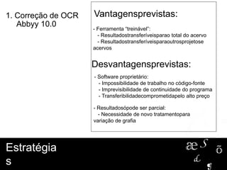 - Ferramenta “treinável”:
- Resultadostransferíveisparao total do acervo
- Resultadostransferíveisparaoutrosprojetose
acervos
Vantagensprevistas:
Estratégia
s
1. Correção de OCR
Abbyy 10.0
Desvantagensprevistas:
- Software proprietário:
- Impossibilidade de trabalho no código-fonte
- Imprevisibilidade de continuidade do programa
- Transferibilidadecomprometidapelo alto preço
- Resultadosópode ser parcial:
- Necessidade de novo tratamentopara
variação de grafia
Estratégia
s
1. Correção de OCR
Abbyy 10.0
 