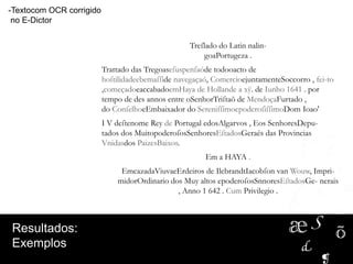 -Textocom OCR corrigido
no E-Dictor
Treſlado do Latin nalin-
goaPortugeza .
Trattado das Tregoaseſuspenſaóde todooacto de
hoſtilidadeebemaſſide navegaçaó, ComercioejuntamenteSoccorro , fei-to
,começadoeaccabadoemHaya de Hollande a xÿ. de Iunho 1641 . por
tempo de des annos entre oSenhorTriſtaõ de MendoçaFurtado ,
do ConſelhoeEmbaixador do SereniſſimoepoderoſiſſimoDom Ioao'
I V deſtenome Rey de Portugal edosAlgarvos , Eos SenhoresDepu-
tados dos MuitopoderoſosSenhoresEſtadosGeraés das Provincias
Vnidasdos PaizesBaixos.
Em a HAYA .
EmcazadaViuvaeErdeiros de IlebrandtIacobſon van Wouw, Impri-
midorOrdinario dos Muy altos epoderoſosSnnoresEſtadosGe- nerais
, Anno 1 642 . Cum Privilegio .
Resultados:
Exemplos
 