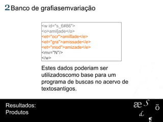 Estes dados poderiam ser
utilizadoscomo base para um
programa de buscas no acervo de
textosantigos.
2Banco de grafiasemvariação
Resultados:
Produtos
<w id="s_6#86">
<o>amiſjade</o>
<et="ocr">amiſſade</e>
<et="gra">amissade</e>
<et="mod">amizade</e>
<mv="N"/>
</w>
 