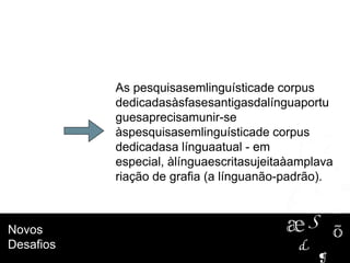 Novos
Desafios
As pesquisasemlinguísticade corpus
dedicadasàsfasesantigasdalínguaportu
guesaprecisamunir-se
àspesquisasemlinguísticade corpus
dedicadasa línguaatual - em
especial, àlínguaescritasujeitaàamplava
riação de grafia (a línguanão-padrão).
 