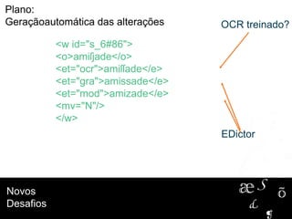 Novos
Desafios
<w id="s_6#86">
<o>amiſjade</o>
<et="ocr">amiſſade</e>
<et="gra">amissade</e>
<et="mod">amizade</e>
<mv="N"/>
</w>
Plano:
Geraçãoautomática das alterações
EDictor
OCR treinado?
 