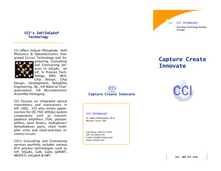 CCI TECHNOLOGY
                                                                           One Stop Technology Solution
                                                                           Provider
       CCI’s InP/InGaAsP
         Technology



CCI offers Indium Phosphide    (InP)
Photonics & Optoelectronics Inte-
grated Circuit Technology and En-
             gineering Consulting                                     Capture Create
             and Contracting Ser-
             vices in InGaAs on
                                                                      Innovate
             InP, Si Process Tech-
             nology, R&D, WLP,
             Chip Design, Chip
Design, Development, Reliability
Engineering, QC, InP Material Char-
acterization, InP Microelectronic
Assembly Packaging.                       Capture Create Innovate

CCI focuses on integrated optical
transmitters and transceivers in
InP, LEDs. CCI also invites oppor-
tunities for OC-768 (40Gbs) system      CCI TECHNOLOGY
components such as transim-
                                        Dr. Rajan Subramanian, Ph.D
pedence amplifiers (TIA), postam-       Murphy, Texas, USA.
plifiers, laser drivers, multiplexer/
demultiplexer parts, clock multi-
plier units and clock-and-data re-
                                        Cell Phone: 469-323-3345
covery circuits.                        Off: 972-836-6735
                                        E-mail: drraj@ccicloud.com
                                        www.ccicloud.com
CCI’s Consulting and Contracting
services portfolio includes various
III-V process technologies such as
InP, InGaAs, GaN, GaAs (pHEMT,
MESFET), InGaAsP & HBT.                                                   Tel: 469 323 3345
 