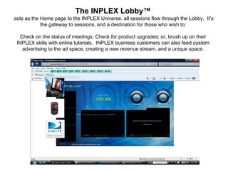 The  INPLEX GLOBAL Lobby™     acts as the Home page to the INPLEX Universe. all sessions flow through the Lobby.  It’s the gateway to sessions, and a destination for those who wish to:   Check on the status of meetings. Check for product upgrades; or, brush up on their INPLEX skills with online tutorials.    INPLEX business customers can also feed custom advertising to the ad space, creating a new revenue stream, and a unique space. 