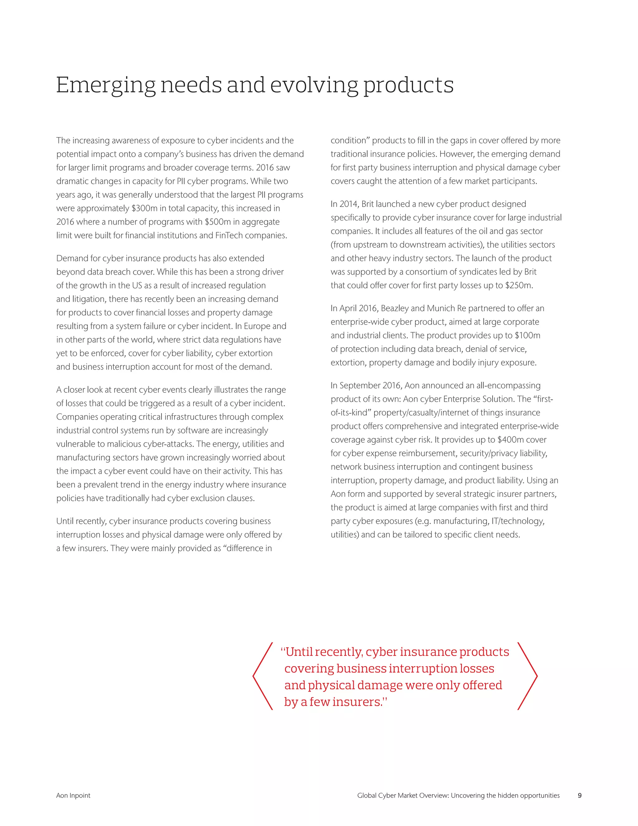 Aon Inpoint 	 Global Cyber Market Overview: Uncovering the hidden opportunities 	 9
Emerging needs and evolving products
The increasing awareness of exposure to cyber incidents and the
potential impact onto a company’s business has driven the demand
for larger limit programs and broader coverage terms. 2016 saw
dramatic changes in capacity for PII cyber programs. While two
years ago, it was generally understood that the largest PII programs
were approximately $300m in total capacity, this increased in
2016 where a number of programs with $500m in aggregate
limit were built for financial institutions and FinTech companies.
Demand for cyber insurance products has also extended
beyond data breach cover. While this has been a strong driver
of the growth in the US as a result of increased regulation
and litigation, there has recently been an increasing demand
for products to cover financial losses and property damage
resulting from a system failure or cyber incident. In Europe and
in other parts of the world, where strict data regulations have
yet to be enforced, cover for cyber liability, cyber extortion
and business interruption account for most of the demand.
A closer look at recent cyber events clearly illustrates the range
of losses that could be triggered as a result of a cyber incident.
Companies operating critical infrastructures through complex
industrial control systems run by software are increasingly
vulnerable to malicious cyber-attacks. The energy, utilities and
manufacturing sectors have grown increasingly worried about
the impact a cyber event could have on their activity. This has
been a prevalent trend in the energy industry where insurance
policies have traditionally had cyber exclusion clauses.
Until recently, cyber insurance products covering business
interruption losses and physical damage were only offered by
a few insurers. They were mainly provided as “difference in
condition” products to fill in the gaps in cover offered by more
traditional insurance policies. However, the emerging demand
for first party business interruption and physical damage cyber
covers caught the attention of a few market participants.
In 2014, Brit launched a new cyber product designed
specifically to provide cyber insurance cover for large industrial
companies. It includes all features of the oil and gas sector
(from upstream to downstream activities), the utilities sectors
and other heavy industry sectors. The launch of the product
was supported by a consortium of syndicates led by Brit
that could offer cover for first party losses up to $250m.
In April 2016, Beazley and Munich Re partnered to offer an
enterprise-wide cyber product, aimed at large corporate
and industrial clients. The product provides up to $100m
of protection including data breach, denial of service,
extortion, property damage and bodily injury exposure.
In September 2016, Aon announced an all-encompassing
product of its own: Aon cyber Enterprise Solution. The “first-
of-its-kind” property/casualty/internet of things insurance
product offers comprehensive and integrated enterprise-wide
coverage against cyber risk. It provides up to $400m cover
for cyber expense reimbursement, security/privacy liability,
network business interruption and contingent business
interruption, property damage, and product liability. Using an
Aon form and supported by several strategic insurer partners,
the product is aimed at large companies with first and third
party cyber exposures (e.g. manufacturing, IT/technology,
utilities) and can be tailored to specific client needs.
“Until recently, cyber insurance products
covering business interruption losses
and physical damage were only offered
by a few insurers.”
 