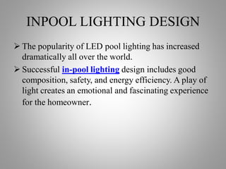 INPOOL LIGHTING DESIGN
 The popularity of LED pool lighting has increased
dramatically all over the world.
 Successful in-pool lighting design includes good
composition, safety, and energy efficiency. A play of
light creates an emotional and fascinating experience
for the homeowner.
 