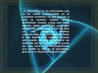 LA informática es un instrumento que
se ha vuelto indispensable en la
sociedad moderna, ya que gracias a
esta se pueden realizar desde
actividades simples como una tarea
escolar; hasta actividades complejas
en grandes compañías, y con tan solo
un clic podemos estarnos
comunicando con una persona hasta
el otro extremo del planeta, aunque
esta puede ser una herramienta de
doble filo por mal uso que se le pueda
dar, esta viene a ser una herramienta
que facilita la vida en la actualidad,
gracias a su eficiencia y practicidad.
 