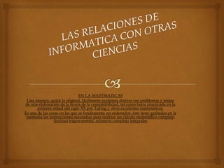 EN LA MATEMATICAS
Una manera, quizá la original, fácilmente podemos derivar sus problemas y temas
de una elaboración de la teoria de la compatibilidad, tal como fuera practicada en la
primera mitad del siglo XX por Turing y otros excelentes matemáticos.
Es una de las cosas en las que se fundamenta un ordenador, éste tiene grabadas en la
memoria las instrucciones necesarias para realizar un cálculo matemático complejo
(incluso trigonometria, números complejo integrales
 