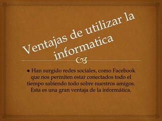 ● Han surgido redes sociales, como Facebook
que nos permiten estar conectados todo el
tiempo sabiendo todo sobre nuestros amigos.
Esta es una gran ventaja de la informática.
 