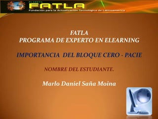 FATLA
PROGRAMA DE EXPERTO EN ELEARNING

IMPORTANCIA DEL BLOQUE CERO - PACIE

       NOMBRE DEL ESTUDIANTE.

       Marlo Daniel Saña Moina
 