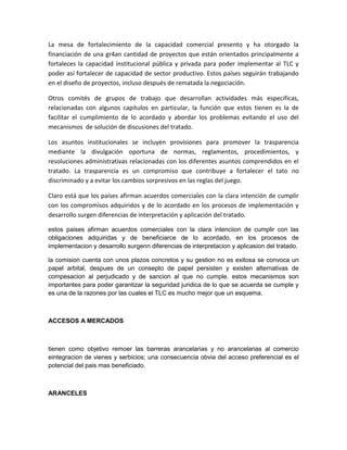 La mesa de fortalecimiento de la capacidad comercial presento y ha otorgado la
financiación de una gr4an cantidad de proyectos que están orientados principalmente a
fortaleces la capacidad institucional pública y privada para poder implementar al TLC y
poder así fortalecer de capacidad de sector productivo. Estos países seguirán trabajando
en el diseño de proyectos, incluso después de rematada la negociación.

Otros comités de grupos de trabajo que desarrollan actividades más especificas,
relacionadas con algunos capítulos en particular, la función que estos tienen es la de
facilitar el cumplimiento de lo acordado y abordar los problemas evitando el uso del
mecanismos de solución de discusiones del tratado.

Los asuntos institucionales se incluyen provisiones para promover la trasparencia
mediante la divulgación oportuna de normas, reglamentos, procedimientos, y
resoluciones administrativas relacionadas con los diferentes asuntos comprendidos en el
tratado. La trasparencia es un compromiso que contribuye a fortalecer el tato no
discriminado y a evitar los cambios sorpresivos en las reglas del juego.

Claro está que los países afirman acuerdos comerciales con la clara intención de cumplir
con los compromisos adquiridos y de lo acordado en los procesos de implementación y
desarrollo surgen diferencias de interpretación y aplicación del tratado.

estos paises afirman acuerdos comerciales con la clara intenciion de cumplir con las
obligaciones adquiridas y de beneficiarce de lo acordado, en los procesos de
implementacion y desarrollo surgenn diferencias de interpretacion y aplicasion del tratado.

la comision cuenta con unos plazos concretos y su gestion no es exitosa se convoca un
papel arbital, despues de un consepto de papel persisten y existen alternativas de
compesacion al perjudicado y de sancion al que no cumple. estos mecanismos son
importantes para poder garantizar la seguridad juridica de lo que se acuerda se cumple y
es una de la razones por las cuales el TLC es mucho mejor que un esquema.



ACCESOS A MERCADOS



tienen como objetivo remoer las barreras arancelarias y no arancelarias al comercio
eintegracion de vienes y serbicios; una consecuencia obvia del acceso preferencial es el
potencial del pais mas beneficiado.



ARANCELES
 