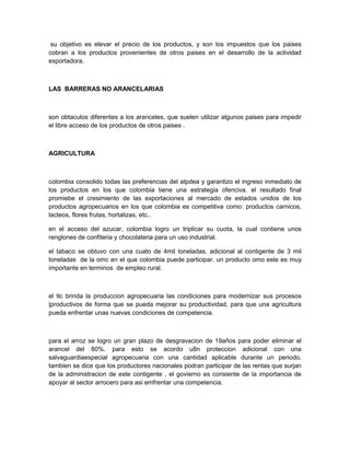 su objetivo es elevar el precio de los productos, y son los impuestos que los paises
cobran a los productos provenientes de otros paises en el desarrollo de la actividad
exportadora.



LAS BARRERAS NO ARANCELARIAS



son obtaculos diferentes a los aranceles, que suelen utilizar algunos paises para impedir
el libre acceso de los productos de otros paises .



AGRICULTURA



colombia consolido todas las preferencias del atpdea y garantizo el ingreso inmediato de
los productos en los que colombia tiene una estrategia ofenciva. el resultado final
promiebe el cresimiento de las exportaciones al mercado de estados unidos de los
productos agropecuarios en los que colombia es competitiva como: productos carnicos,
lacteos, flores frutas, hortalizas, etc..

en el acceso del azucar, colombia logro un triplicar su cuota, la cual contiene unos
renglones de confiteria y chocolateria para un uso industrial.

el tabaco se obtuvo con una cuato de 4mil toneladas, adicional al contigente de 3 mil
toneladas de la omc en el que colombia puede participar. un producto omo este es muy
importante en terminos de empleo rural.



el tlc brinda la produccion agropecuaria las condiciones para modernizar sus procesos
|productivos de forma que se pueda mejorar su productividad, para que una agricultura
pueda enfrentar unas nuevas condiciones de competencia.



para el arroz se logro un gran plazo de desgravacion de 19años para poder eliminar el
arancel del 80%. para esto se acordo u8n proteccion adicional con una
salvaguardiaespecial agropecuaria con una cantidad aplicable durante un periodo.
tambien se dice que los productores nacionales podran participar de las rentas que surjan
de la administracion de este contigente , el govierno es consiente de la importancia de
apoyar al sector arrocero para asi emfrentar una competencia.
 