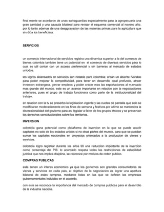 final mente se acordaron de unas salvaguardias especialmente para la agropecuaria una
gran cantidad y una causula bilateral para revisar el esquema comercial al noveno año.
por lo tanto ademas de una desggravacion de las materias primas para la agricultura que
sin dida los beneficiara.



SERVICIOS



un comercio internacional de servicios registra una dinamica superior a la del comercio de
bienes colombia tambien tiene un potencial en el comercio de diversos servicios para lo
cual es util contar con un acceso preferencial y sin barreras al mercado de estados
uniodos.

los logros alcansados en servicios son notable para colombia; crean un abiente fvorable
para poder mejorar la competitividad, para tener un desarrollo local profundo, atraer
invercion extrangera, genrar empleos y poder crecer mas las exportaciones al m,ercado
mas grande del mundo. este es un avance importante en relacion con la negociaciones
anteriores, pues el grupo de trabajo funcionara como parte de la institucionalidad del
trabajo.

en relacion con la tv se preserbo la legislacion vigente y las cuotas de pantalla que solo se
modificaran moderadamente en los fines de semana y festivos.por ultimo se mantendra la
discresionalidad del govierno para asi legislar a favor de los grupos etnicos y se preservan
los derechos constitucionales sobre los territorios.

INVERSION

colombia gana potencial como plataforma de invercion en la que se puede acudir
capitales no solo de los estados unidos si no otras partes del mundo, para que se puedan
sumar los capitales nacionales en proyectos orientados a la produccion de vienes y
servicios.

colombia logro registrar durante los años 90 una reduccion importante de la invercion
como porsentaje del PIB. lo acordado respeta todas las restricciones de estabilidad
juridica que nos implica disiplina, se reconoce por motivos de orden publico.

COMPRAS PUBLICAS

esta tienen un interes economico ya que los goviernos son grandes consumidores de
vienes y servicios en cada pais, el objetivo de la negociacion es lograr una apertura
bilateral de estas compras, mediante listas en las que se definen las empresas
gubernamentales incluidas en el acuerdo.

con este se reconoce la importancia del mercado de compras publicas para el desarrollo
de la industria naciona.
 