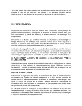 Todos los paises cosntrullen unas normas y regalmentos tecnicos con el propocito de
proteger la vida de las personas, las plantas y los animales; tambien pueden
fundamentarce en la proteccion del ambiente o en la defensa de los consumidores.




PROPIEDAD INTELECTUAL



El propocito es encontrar un adecuado balance entre uncentivar y poder proteger lña
generacion de conocimiento y investigacion, el desarrollo de las artes y de las letras, y la
evolucion cientifica y cultural en general y el acceso adecuado a la tecnologia y al
conociemiento.

El incentivo en un derecho que permite al innovador el sufructo de su produccion por un
tiempo determinado, sin embargo para colombia siempre estuvo claro dispuesto a
restringir su soberania para velar por los dereschos fundamentales de los de colombia
mediante concesiones incomvenientes en materia de propiedad.

Adicionalmente, se puede incluir temas nuevos de interes para el pais, colombia mantuvo
en lo esencial su legislacion y la actualizo con respecto a su aplicación en relacion con
nuevas tecnologias como el internet. El TLC reconoce relevancia de instituciones de
importancia para el pais como las sociedades de gestion colectiva por derechos de autor.

EL TLC NO AFECTA LA OFERTA DE GENERICOS Y NO AUMENTA LOS PRECIOS
DE MEDIACMENTOS.

Colombia va a continuar protegiendo la propiedad intelectual en medicamentos de manera
similar como lo viene haciendo, el pais otorga patentes desde 19994 para productos
famaceuticos y protege los datos de prueba desde el año 2002. La participacion de los
productos genericos ha crecido en el mercado colombiano.

POLITICA DE COMPETENCIA

Colombia en la negociacion de politica de competencia fue dotar al tratado con unos
mecanismos que permitan un entorno conmpetitivo en la zona de libre comercio. El
capitulo señala la autonomia regulatoria en materia de competencia pero obluga a alas
parte sa contar con normas en al materia. Ademas establecen mecanismos de
cooperacion entre las autoridades de competencia de los dos paises tanto en los temas
de aplicación de normas con el de politicas.

En esta parte se crea un consejo de asuntosa laborales con el objetivo de supervisar la
implementacion del acuerdo y resolver las inconvenientes que surjan en el desarrollo y en
la aplicación. Ademas se pueden establecer mecanismos de cooperacion que contribuyan
a mejorar la observancia de las leyes laborales.
 