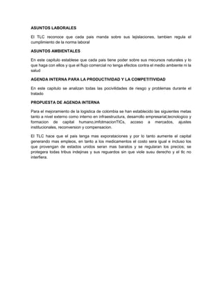 ASUNTOS LABORALES

El TLC reconoce que cada pais manda sobre sus lejislaciones, tambien regula el
cumplimiento de la norma laboral

ASUNTOS AMBIENTALES

En este capitulo establese que cada pais tiene poder sobre sus rrecursos naturales y lo
que haga con ellos y que el flujo comercial no tenga efectos contra el medio ambiente ni la
salud

AGENDA INTERNA PARA LA PRODUCTIVIDAD Y LA COMPETITIVIDAD

En este capitulo se analizan todas las pocivilidades de riesgo y problemas durante el
tratado

PROPUESTA DE AGENDA INTERNA

Para el mejoramiento de la logistica de colombia se han establecido las siguientes metas
tanto a nivel externo como interno en infraestructura, desarrollo empresarial,tecnologico y
formacion de capital humano,imfotmacionTICs, acceso a mercados, ajustes
institucionales, reconversion y compensacion.

El TLC hace que el pais tenga mas exporataciones y por lo tanto aumente el capital
generando mas empleos, en tanto a los medicamentos el costo sera igual e incluso los
que provengan de estados unidos seran mas baratos y se regularan los precios; se
protegera todas tribus indejinas y sus reguardos sin que viole susu derecho y el tlc no
interfiera.
 